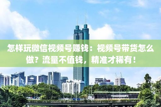 怎样玩微信视频号赚钱：视频号带货怎么做？流量不值钱，精准才稀有！
